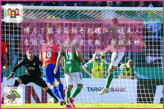 博万下载安装新手别瞎忙，过来人告诉你这几步不走弯路，新版本畅玩无忧